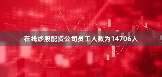 在线炒股配资公司员工人数为14706人