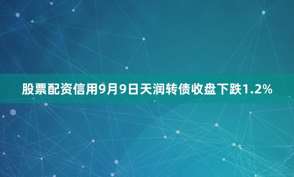 股票配资信用9月9日天润转债收盘下跌1.2%