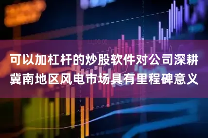 可以加杠杆的炒股软件对公司深耕冀南地区风电市场具有里程碑意义